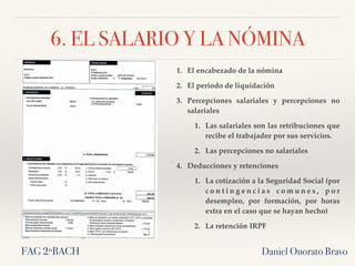 6. EL SALARIO Y LA NÓMINA
Daniel Onorato Bravo
1. El encabezado de la nómina
2. El periodo de liquidación
3. Percepciones salariales y percepciones no
salariales
1. Las salariales son las retribuciones que
recibe el trabajador por sus servicios.
2. Las percepciones no salariales
4. Deducciones y retenciones
1. La cotización a la Seguridad Social (por
c o n t i n g e n c i a s c o m u n e s , p o r
desempleo, por formación, por horas
extra en el caso que se hayan hecho)
2. La retención IRPF
FAG 2ºBACH
 