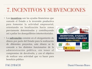 7. INCENTIVOS Y SUBVENCIONES
Daniel Onorato BravoFAG 2ºBACH
❖ Los incentivos son las ayudas ﬁnancieras que
concede el Estado a la inversión productiva
para fomentar la actividad empresarial,
orientando su localización hacia zonas
previamente determinadas y contribuyendo
así a paliar los desequilibrios interterritoriales.
❖ La subvención consiste en el otorgamiento de
dinero por parte del Estado para la realización
de diferentes proyectos, este dinero se le
concede a los distintos funcionarios de la
administración pública, sin tener el
compromiso de devolverlo, y con el objetivo
de realizar una actividad que va hacer para
beneﬁcio público
 