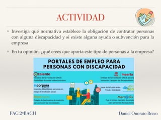 ACTIVIDAD
❖ Investiga qué normativa establece la obligación de contratar personas
con alguna discapacidad y si existe alguna ayuda o subvención para la
empresa
❖ En tu opinión, ¿qué crees que aporta este tipo de personas a la empresa?
Daniel Onorato BravoFAG 2ºBACH
 
