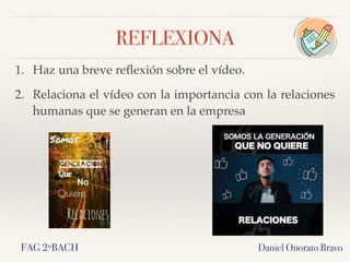 REFLEXIONA
1. Haz una breve reﬂexión sobre el vídeo.
2. Relaciona el vídeo con la importancia con la relaciones
humanas que se generan en la empresa
Daniel Onorato BravoFAG 2ºBACH
 