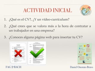 ACTIVIDAD INICIAL
1. ¿Qué es el CV?, ¿Y un vídeo-currículum?
2. ¿Qué crees que se valora más a la hora de contratar a
un trabajador en una empresa?
3. ¿Conoces alguna página web para insertar tu CV?
Daniel Onorato BravoFAG 2ºBACH
 
