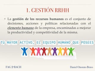 1. GESTIÓN RRHH
❖ La gestión de los recursos humanos es el conjunto de
decisiones, acciones y políticas relacionadas con el
elemento humano de la empresa, encaminadas a mejorar
la productividad y competitividad de la misma.
Daniel Onorato BravoFAG 2ºBACH
 