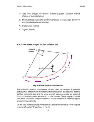 II. Total stress analysis for cohesive –frictional (c-φ) soil – (Swedish method
of slices or Method of slices)
III. Effective stress analysis for conditions of steady seepage, rapid drawdown
and immediately after construction.
IV. Friction circle method
V. Taylor’s method.
1.10.1 Total stress analysis for pure cohesive soil
Fig 10: Finite slope in cohesive soils
The analysis is based on total stresses, it is also called φ = 0 analysis. It gives the
stability of an embankment immediately after construction. It is assumed that the
soil has no time to drain and the shear strength parameters used are obtained
from undrained conditions with respect to total stresses. These may be obtained
from either unconfined compression test or an undrained triaxial test without pore
pressure measurements.
Let AB be a trial slip surface in the form of a circular arc of radius ‘r’ with respect
to center of rotation ‘O’ as shown in Fig-10
(
)
l = r
C = l . c
 
