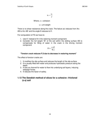 γ
c
hc
2
=
Where, c = cohesion
γ = unit weight
There is no shear resistance along the crack. The failure arc reduces from Arc
AB to Arc AB’ and the angle reduces to ´.
For computation of FS we have to
1. Use ´ instead of in the restoring moment component.
2. Consider the full weight ‘W’ of the soil within the sliding surface AB to
compensate for filling of water in the crack in the driving moment
component
e.W
.r.c
FS
θ′
=
“Tension crack reduces F.S due to decrease in restoring moment”
The effect of tension cracks are
1. It modifies the slip surface and reduces the length of the slip surface.
2. It is usually filled with water and produces hydrostatic pressure along the
depth.
3. It acts as channel for water to flow into underlying soil layers, inducing
seepage forces.
4. It reduces the factor of safety.
1.12 The Swedish method of slices for a cohesive –frictional
(c-φφφφ) soil
 