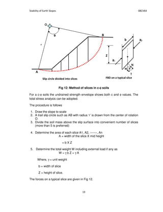 Fig 12: Method of slices in c-φφφφ soils
For a c-φ soils the undrained strength envelope shows both c and φ values. The
total stress analysis can be adopted.
The procedure is follows
1. Draw the slope to scale
2. A trail slip circle such as AB with radius ‘r’ is drawn from the center of rotation
O.
3. Divide the soil mass above the slip surface into convenient number of slices
(more than 5 is preferred)
4. Determine the area of each slice A1, A2, -------, An
A = width of the slice X mid height
= b X Z
5. Determine the total weight W including external load if any as
W = γ b Z = γ A
Where, γ = unit weight
b = width of slice
Z = height of slice.
The forces on a typical slice are given in Fig 12.
θθθθ
O
N
T
R1
R2
+ , -
 