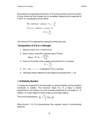 By knowing the magnitude and direction of ‘W’ and the direction and line of action
of other forces the force triangle can be completed. Measuring the magnitude of
C the F.S. is computed as shown below
The minimum F.S is obtained by locating the critical slip circle
Computation of F.S w.r.t Strength
1. Assume a trial F.S w.r.t friction as F
2. Draw a friction circle with a reduced radius R Sin m
Where
3. Carry out the friction circle analysis and find the FS w.r.t cohesion
4. If Fc = F -------------- it represents F.S w.r.t strength
5. Otherwise choose different F and repeat the procedure till Fc = F
1.18 Stability Number
In a slope the component of the self weight (γ) causes instability and the cohesion
contributes to stability. The maximum height (Hc) of a slope is directly
proportional to unit cohesion (Cu) and inversely proportional to unit weight (γ) . In
addition, Hc is also related to friction angle (φu) and slope angle β.
This can be expressed as
When the term is dimensionless then equation above is dimensionally
balanced
m
u
c
m
C
C
F.S
bygiveniscohesionw.r.tF.S
L
C
CcohesionmobilizedThe
=
=
ϕ
ϕ
=ϕ
F
tan
tan u
m
m
u
c
C
C
F =
),(f
C
H u
u
c βφ
γ
=
),(f u βφ
 