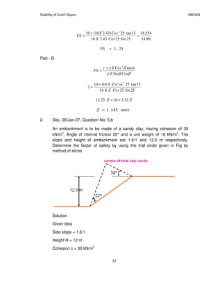 89.14
554.18
252543.216
15tan25)43.216(10 2
=
+
=
SinCosX
CosX
FS
24.1FS =
Part - B
ββγ
φβγ
CosSinZ
CosZc
FS
tan2
+
=
252516
15tan25)16(10
2
2
SinCosZX
CosZX+
=
ZZ 52.31025.12 +=
mtrsZ 145.1=
2. Dec. 06/Jan.07, Question No: 5.b
An embankment is to be made of a sandy clay, having cohesion of 30
kN/m2
, Angle of internal friction 20° and a unit weight of 18 kN/m3
. The
slope and height of embankment are 1.6:1 and 12.0 m respectively.
Determine the factor of safety by using the trial circle given in Fig by
method of slices
Solution
Given data
Side slope = 1.6:1
Height H = 12 m
Cohesion c = 30 kN/m2
 