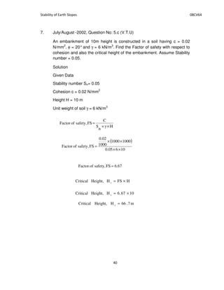 7. July/August -2002, Question No: 5.c (V.T.U)
An embankment of 10m height is constructed in a soil having c = 0.02
N/mm2
, φ = 20°and γ = 6 kN/m3
. Find the Factor of safety with respect to
cohesion and also the critical height of the embankment. Assume Stability
number = 0.05.
Solution
Given Data
Stability number Sn= 0.05
Cohesion c = 0.02 N/mm2
Height H = 10 m
Unit weight of soil γ = 6 kN/m3
H
n
S
C
FSsafety,ofFactor
××
=
( )
10605.0
10001000
1000
0.02
FSsafety,ofFactor
××
××
=
67.6FSsafety,ofFactor =
HFSHHeight,Critical c ×=
1067.6HHeight,Critical c ×=
m7.66HHeight,Critical c =
 