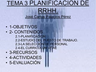 TEMA 3 PLANIFICACION DE
RRHH.
José Carlos Palacios Pérez
• 1-OBJETIVOS
• 2- CONTENIDOS
2.1-PLANIFICACIÓN
2.2-ESTUDIO DEL PUESTO DE TRABAJO.
2.3-LA SELECCIÓN DE PERSONAL
2.4-EL CURRICULUM VITAE
• 3-RECURSOS
• 4-ACTIVIDADES
• 5-EVALUACIÓN
 