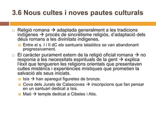 3.6 Nous cultes i noves pautes culturals

   Religió romana  adaptada generalment a les tradicions
    indígenes  procés de sincretisme religiós, d’adaptació dels
    déus romans a les divinitats indígenes.
       Entre el s. I i II dC els santuaris talaiòtics se van abandonant
        progressivament.
   El caràcter purament extern de la religió oficial romana  no
    responia a les necessitats espirituals de la gent  explica
    l’èxit que tengueren les religions orientals que presentaven
    cultes mistèrics i experiències místiques que prometien la
    salvació als seus iniciats.
       Isis  han aparegut figuretes de bronze.
       Cova dels Jurats de Calascoves  inscripcions que fan pensar
        en un santuari dedicat a Isis.
       Maó  temple dedicat a Cibeles i Atis.
 