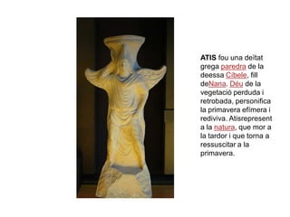 ATIS fou una deïtat
grega paredra de la
deessa Cíbele, fill
deNana. Déu de la
vegetació perduda i
retrobada, personifica
la primavera efímera i
rediviva. Atisrepresent
a la natura, que mor a
la tardor i que torna a
ressuscitar a la
primavera.
 