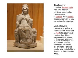 Cíbele era la
principal deessa frígia.
Fou una deessa
tel·lúrica i, com a tal,
representava
la fertilitat de la natura,
especialment en el seu
aspecte més salvatge.

Simbolitzava la
renovació anyal de la
natura, i més endavant
la mort i la resurrecció
mística dels fidels.
Representava, doncs,
la terra fèrtil, les coves,
les muntanyes, les
fortaleses, la natura i
als animals. Per això
també se'n deia la Mare
Terra o la Gran Deessa
Mare.
 