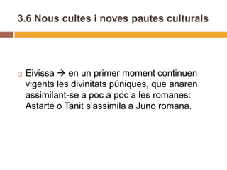 3.6 Nous cultes i noves pautes culturals




   Eivissa  en un primer moment continuen
    vigents les divinitats púniques, que anaren
    assimilant-se a poc a poc a les romanes:
    Astarté o Tanit s’assimila a Juno romana.
 