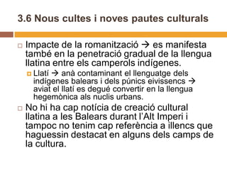 3.6 Nous cultes i noves pautes culturals

   Impacte de la romanització  es manifesta
    també en la penetració gradual de la llengua
    llatina entre els camperols indígenes.
     Llatí anà contaminant el llenguatge dels
      indígenes balears i dels púnics eivissencs 
      aviat el llatí es degué convertir en la llengua
      hegemònica als nuclis urbans.
   No hi ha cap notícia de creació cultural
    llatina a les Balears durant l’Alt Imperi i
    tampoc no tenim cap referència a illencs que
    haguessin destacat en alguns dels camps de
    la cultura.
 
