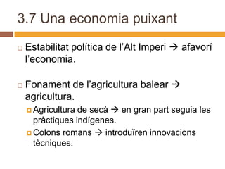 3.7 Una economia puixant
   Estabilitat política de l’Alt Imperi  afavorí
    l’economia.

   Fonament de l’agricultura balear 
    agricultura.
     Agricultura de secà  en gran part seguia les
      pràctiques indígenes.
     Colons romans  introduïren innovacions
      tècniques.
 