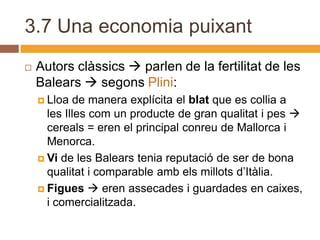3.7 Una economia puixant
   Autors clàssics  parlen de la fertilitat de les
    Balears  segons Plini:
     Lloa  de manera explícita el blat que es collia a
      les Illes com un producte de gran qualitat i pes 
      cereals = eren el principal conreu de Mallorca i
      Menorca.
     Vi de les Balears tenia reputació de ser de bona
      qualitat i comparable amb els millots d’Itàlia.
     Figues  eren assecades i guardades en caixes,
      i comercialitzada.
 