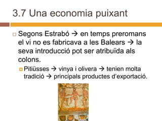3.7 Una economia puixant
   Segons Estrabó  en temps preromans
    el vi no es fabricava a les Balears  la
    seva introducció pot ser atribuïda als
    colons.
     Pitiüsses vinya i olivera  tenien molta
     tradició  principals productes d’exportació.
 