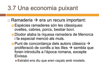3.7 Una economia puixant
   Ramaderia  era un recurs important:
     Espècies   ramaderes són les clàssiques:
      ovelles, cabres, porcs, bestiar boví.
     Diodor alaba la riquesa ramadera de Menorca
      i fa especial menció als muls.
     Punt de concordança dels autors clàssics 
      proliferació de conills a les Illes  sembla que
      foren introduïts a l’època romana, excepte
      Eivissa.
       Estrabó   ens diu que eren caçats amb mostels.
 