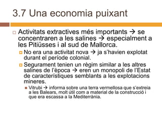 3.7 Una economia puixant
   Activitats extractives més importants  se
    concentraren a les salines  especialment a
    les Pitiüsses i al sud de Mallorca.
     No  era una activitat nova  ja s’havien explotat
      durant el període colonial.
     Segurament tenien un règim similar a les altres
      salines de l’època  eren un monopoli de l’Estat
      de característiques semblants a les explotacions
      mineres.
         Vitrubi  informa sobre una terra vermellosa que s’extreia
          a les Balears, molt útil com a material de la construcció i
          que era escassa a la Mediterrània.
 