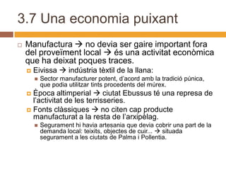 3.7 Una economia puixant
   Manufactura  no devia ser gaire important fora
    del proveïment local  és una activitat econòmica
    que ha deixat poques traces.
       Eivissa  indústria tèxtil de la llana:
           Sector manufacturer potent, d’acord amb la tradició púnica,
            que podia utilitzar tints procedents del múrex.
     Època altimperial  ciutat Ebussus té una represa de
      l’activitat de les terrisseries.
     Fonts clàssiques  no citen cap producte
      manufacturat a la resta de l’arxipèlag.
           Segurament hi havia artesania que devia cobrir una part de la
            demanda local: teixits, objectes de cuir...  situada
            segurament a les ciutats de Palma i Pollentia.
 