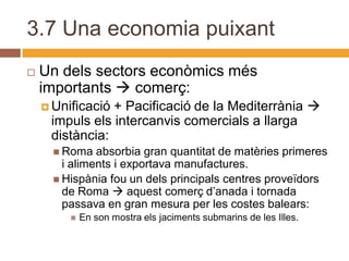 3.7 Una economia puixant
   Un dels sectors econòmics més
    importants  comerç:
     Unificació+ Pacificació de la Mediterrània 
     impuls els intercanvis comercials a llarga
     distància:
       Roma   absorbia gran quantitat de matèries primeres
        i aliments i exportava manufactures.
       Hispània fou un dels principals centres proveïdors
        de Roma  aquest comerç d’anada i tornada
        passava en gran mesura per les costes balears:
            En son mostra els jaciments submarins de les Illes.
 