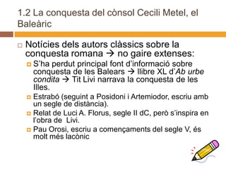 1.2 La conquesta del cònsol Cecili Metel, el
Baleàric

   Notícies dels autors clàssics sobre la
    conquesta romana  no gaire extenses:
     S’ha     perdut principal font d’informació sobre
        conquesta de les Balears  llibre XL d’Ab urbe
        condita  Tit Livi narrava la conquesta de les
        Illes.
     Estrabó (seguint a Posidoni i Artemiodor, escriu amb
      un segle de distància).
     Relat de Luci A. Florus, segle II dC, però s’inspira en
      l’obra de Livi.
     Pau Orosi, escriu a començaments del segle V, és
      molt més lacònic
 