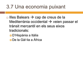 3.7 Una economia puixant
   Illes Balears  cap de creus de la
    Mediterrània occidental  veien passar el
    trànsit mercantil en els seus eixos
    tradicionals:
     D’Hispània  a Itàlia
     De la Gàl·lia a Àfrica
 
