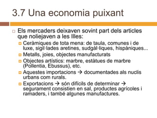 3.7 Una economia puixant
   Els mercaders deixaven sovint part dels articles
    que noliejaven a les Illes:
     Ceràmiques de tota mena: de taula, comunes i de
      luxe, sigil·lades aretines, sudgàl·liques, hispàniques...
     Metalls, joies, objectes manufacturats
     Objectes artístics: marbre, estàtues de marbre
      (Pollentia, Ebussus), etc.
     Aquestes importacions  documentades als nuclis
      urbans com rurals.
     Exportacions  són difícils de determinar 
      segurament consistien en sal, productes agrícoles i
      ramaders, i també algunes manufactures.
 