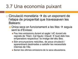 3.7 Una economia puixant
   Circulació monetària  és un exponent de
    l’etapa de prosperitat que travessaven les
    Balears:
     Única seca en funcionament a les Illes  seguia
     sent la d’Eivissa:
       Feu tres emissions durant el segle I dC durant els
        regnats de Tiberi, Cal·lígula i Claudi  bust dels tres
        emperadors respectius i la imatge del déu Bes.
       Són encunyacions reduïdes, de poca circulació i
        aparentment destinades a satisfer les necessitats
        internes de l’illa.
       Serien les últimes emissions de la seca ebussitana.
 
