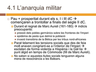 4.1 L’anarquia militar
   Pau + prosperitat durant els s. I i III dC 
    començaren a trontollar a finals del segle II dC.
       Durant el regnat de Marc Aureli (161-180)  indicis
        preocupants:
           pressió dels pobles germànics sobre les fronteres de l’Imperi
           epidèmia de pesta que delmà la població
           invasió transitòria de la Bètica per les tribus nord-africanes
       Paral·lelament les tensions socials que des de feia
        molt anaven congriant-se a l’interior de l’Imperi 
        esclaten de forma violenta a Hispània i la Gàl·lia 
        punt àlgid en temps de Còmmode (fill de Marc Aureli).
       No saben si aquestes lluites socials tengueren alguna
        mena de ressonància a les Balears.
 