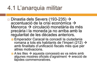4.1 L’anarquia militar
   Dinastia dels Severs (193-235) 
    accentuació de la crisi econòmica 
    Menorca  circulació monetària és més
    precària i la moneda ja no arriba amb la
    regularitat de les dècades anteriors.
     Emperador     Caracal·la concedí la ciutadania
        romana a tots els habitants de l’Imperi (212) 
        amb finalitats d’unificació fiscals més que per
        altres motivacions.
       A les Illes  aquesta concessió es va rebre amb
        algunes mostres oficials d’agraïment  erecció de
        làpides commemoratives.
 