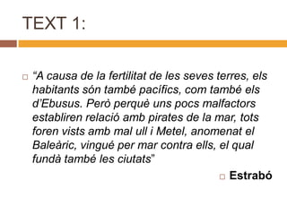 TEXT 1:

   “A causa de la fertilitat de les seves terres, els
    habitants són també pacífics, com també els
    d’Ebusus. Però perquè uns pocs malfactors
    establiren relació amb pirates de la mar, tots
    foren vists amb mal ull i Metel, anomenat el
    Baleàric, vingué per mar contra ells, el qual
    fundà també les ciutats”
                                             Estrabó
 