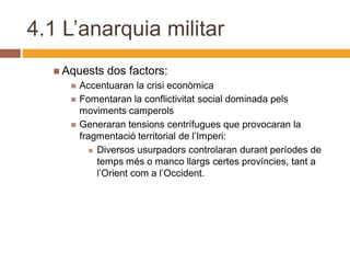 4.1 L’anarquia militar
   Aquests    dos factors:
        Accentuaran la crisi econòmica
        Fomentaran la conflictivitat social dominada pels
         moviments camperols
        Generaran tensions centrífugues que provocaran la
         fragmentació territorial de l’Imperi:
             Diversos usurpadors controlaran durant períodes de
              temps més o manco llargs certes províncies, tant a
              l’Orient com a l’Occident.
 