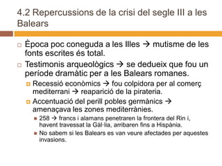 4.2 Repercussions de la crisi del segle III a les
Balears

   Època poc coneguda a les Illes  mutisme de les
    fonts escrites és total.
   Testimonis arqueològics  se dedueix que fou un
    període dramàtic per a les Balears romanes.
     Recessió econòmics  fou colpidora per al comerç
      mediterrani  reaparició de la pirateria.
     Accentuació del perill pobles germànics 
      amenaçava les zones mediterrànies.
           258  francs i alamans penetraren la frontera del Rin i,
            havent travessat la Gàl·lia, arribaren fins a Hispània.
           No sabem si les Balears es van veure afectades per aquestes
            invasions.
 
