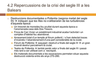 4.2 Repercussions de la crisi del segle III a les
Balears
   Destruccions documentades a Pollentia (segona meitat del segle
    III)  indiquen que les Illes no s’alliberaren de les turbulències
    d’aquesta època:
       Un tresoret de monedes fou ocultat durant aquesta època a
        l’anomenada casa dels Dos Tresors.
       Finca de Can Vivier un establiment industrial acaba l’activitat i un
        complex d’hàbitat fou abandonat.
       Arrasament total d’un temple al fòrum pollentí, i s’han detectat traces
        d’incendis i l’abandonament d’una part considerable de la ciutat.
       Fòrum de Pollèntia  saquejat i destruït a finals del segle III  un gran
        incendi destruí parcialment la ciutat.
       Teatre de Pollentia  també perdé valor a finals del segle III i passà
        més tard a ser utilitzat com a necròpoli.
       Els materials documentats a les excavacions permeten situar aquesta
        destrucció violenta entre els anys 270-280.
 