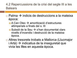 4.2 Repercussions de la crisi del segle III a les
Balears

   Palma  indicis de destruccions a la mateixa
    època:
    A  Can Oleo  amortització d’estructures
      altimperials a finals del s. III
     Subsòl de la Seu  s’han documentat clars
      nivells d’incendis i destrucció de la mateixa
      època.
   Altres tresorets trobats a Mallorca (Llucmajor
    i Artà)  indicatius de la inseguretat que
    vivia les Illes en aquesta època.
 