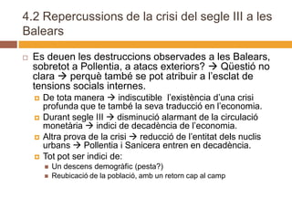 4.2 Repercussions de la crisi del segle III a les
Balears

   Es deuen les destruccions observades a les Balears,
    sobretot a Pollentia, a atacs exteriors?  Qüestió no
    clara  perquè també se pot atribuir a l’esclat de
    tensions socials internes.
       De tota manera  indiscutible l’existència d’una crisi
        profunda que te també la seva traducció en l’economia.
       Durant segle III  disminució alarmant de la circulació
        monetària  indici de decadència de l’economia.
       Altra prova de la crisi  reducció de l’entitat dels nuclis
        urbans  Pollentia i Sanicera entren en decadència.
       Tot pot ser indici de:
           Un descens demogràfic (pesta?)
           Reubicació de la població, amb un retorn cap al camp
 