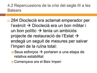 4.2 Repercussions de la crisi del segle III a les
Balears

   284 Dioclecià era aclamat emperador per
    l’exèrcit  Dioclecià era un bon militar i
    un bon polític  tenia un ambiciós
    projecte de restauració de l’Estat 
    endegà un seguit de mesures per salvar
    l’Imperi de la ruïna total:
     Seus  esforços  portaren a una etapa de
     relativa estabilitat
     Començava   ara el Baix Imperi
 