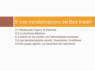 5. Les transformacions del Baix Imperi
5.1 Restauratio Imperii. El Dominat
5.2 La província Baliarica
5.3 Canvis en les ciutats i en l’administració municipal
5.4 Les transformacions socials: honestiores i humiliores
5.5 Els espais agraris. La reactivació de l’economia
 