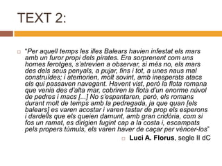 TEXT 2:

   “Per aquell temps les illes Balears havien infestat els mars
    amb un furor propi dels pirates. Era sorprenent com uns
    homes ferotges, s’atrevien a observar, si més no, els mars
    des dels seus penyals, a pujar, fins i tot, a unes naus mal
    construïdes; i atemorien, molt sovint, amb inesperats atacs
    els qui passaven navegant. Havent vist, però la flota romana
    que venia des d’alta mar, cobriren la flota d’un enorme núvol
    de pedres i macs [...] No s’espantaren, però, els romans
    durant molt de temps amb la pedregada, ja que quan [els
    balears] es varen acostar i varen tastar de prop els esperons
    i dardells que els queien damunt, amb gran cridòria, com si
    fos un ramat, es dirigien fugint cap a la costa i, escampats
    pels propers túmuls, els varen haver de caçar per vèncer-los”
                                       Luci A. Florus, segle II dC
 