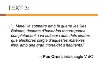 TEXT 3:

   “...Metel va sotmetre amb la guerra les illes
    Balears, després d’haver-los recorregudes
    completament, i va sufocar l’atac dels pirates,
    que aleshores sorgia d’aquestes mateixes
    illes, amb una gran mortaldat d’habitants.”

                       Pau Orosi, inicis segle V dC
 
