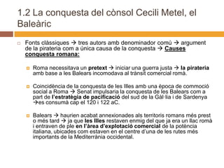 1.2 La conquesta del cònsol Cecili Metel, el
Baleàric
   Fonts clàssiques  tres autors amb denominador comú  argument
    de la pirateria com a única causa de la conquesta  Causes
    conquesta romana:

       Roma necessitava un pretext  iniciar una guerra justa  la pirateria
        amb base a les Balears incomodava al trànsit comercial romà.

       Coincidència de la conquesta de les Illes amb una època de commoció
        social a Roma  Senat impulsaria la conquesta de les Balears com a
        part de l’estratègia de pacificació del sud de la Gàl·lia i de Sardenya
        es consumà cap el 120 i 122 aC.

       Balears  haurien acabat annexionades als territoris romans més prest
        o més tard  ja que les Illes restaven enmig del que ja era un llac romà
        i entraven de ple en l’àrea d’explotació comercial de la potència
        italiana, ubicades com estaven en el centre d’una de les rutes més
        importants de la Mediterrània occidental.
 