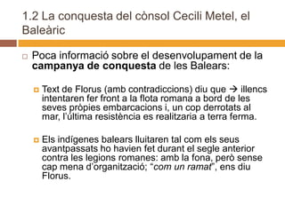 1.2 La conquesta del cònsol Cecili Metel, el
Baleàric

   Poca informació sobre el desenvolupament de la
    campanya de conquesta de les Balears:

       Text de Florus (amb contradiccions) diu que  illencs
        intentaren fer front a la flota romana a bord de les
        seves pròpies embarcacions i, un cop derrotats al
        mar, l’última resistència es realitzaria a terra ferma.

       Els indígenes balears lluitaren tal com els seus
        avantpassats ho havien fet durant el segle anterior
        contra les legions romanes: amb la fona, però sense
        cap mena d’organització; “com un ramat”, ens diu
        Florus.
 