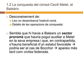1.2 La conquesta del cònsol Cecili Metel, el
Baleàric

   Desconeixement de:
     Lloc on desembarcà l’exèrcit romà.
     Detalls de les operacions de conquesta:



   Sembla que hi havia a Balears un sector
    proromà que hauria pogut auxiliar a Metel
    en la seva empresa i que, en contrapartida,
    s’hauria beneficiat d’un estatut favorable 
    podria ser el cas de Bocchor  apareix més
    tard com civitas federada.
 