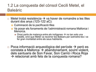 1.2 La conquesta del cònsol Cecili Metel, el
Baleàric

   Metel trobà resistència  va haver de romandre a les Illes
    durant dos anys (123-122 aC):
       Culminació de la pacificació Illes
       Va posar els fonaments de l’administració romana Mallorca i
        Menorca.
           Orosi parla de matança entre els indígenes  no tan sols una
            batalla, sinó que Metel va recórrer les Balears per sotmetre-les i va
            fer gran mortaldat entre els seus habitants.


   Poca informació arqueològica del període  però es
    constata a Mallorca  abandonament, sovint violent,
    dels santuaris de Son Favar, Son Carrió i Roca Roja
     relacionat amb fets de la conquesta romana?
 