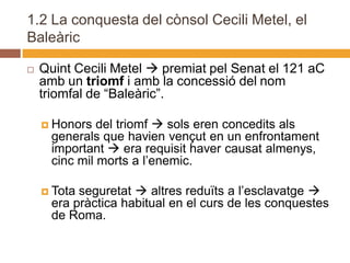 1.2 La conquesta del cònsol Cecili Metel, el
Baleàric

   Quint Cecili Metel  premiat pel Senat el 121 aC
    amb un triomf i amb la concessió del nom
    triomfal de “Baleàric”.

     Honors   del triomf  sols eren concedits als
      generals que havien vençut en un enfrontament
      important  era requisit haver causat almenys,
      cinc mil morts a l’enemic.

     Tota seguretat  altres reduïts a l’esclavatge 
      era pràctica habitual en el curs de les conquestes
      de Roma.
 