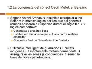 1.2 La conquesta del cònsol Cecili Metel, el Baleàric

   Segons Antoni Arribas  plausible extrapolar a les
    Balears la mateixa lògica bèl·lica que els generals
    romans aplicaren a Hispànica durant el segle II aC 
    lògica comportava:
       Conquesta d’una àrea base
       Establiment d’una zona que actuaria com a matalàs
        amortidor
       Conquesta final de l’àrea davant de l’anterior

   Utilització intel·ligent de guarnicions + ciutats
    indígenes + assentaments militars permanents 
    assegurava les zones ja conquerides  serien la
    base de noves penetracions.
 