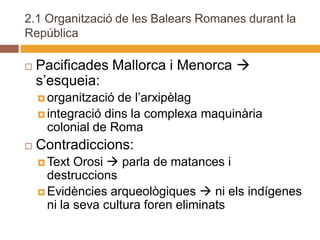 2.1 Organització de les Balears Romanes durant la
República

   Pacificades Mallorca i Menorca 
    s’esqueia:
     organització de l’arxipèlag
     integració dins la complexa maquinària
      colonial de Roma
   Contradiccions:
     Text  Orosi  parla de matances i
      destruccions
     Evidències arqueològiques  ni els indígenes
      ni la seva cultura foren eliminats
 
