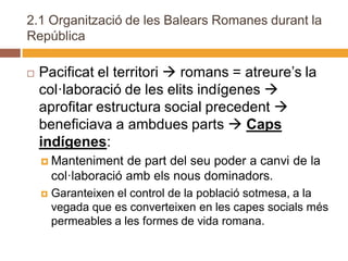 2.1 Organització de les Balears Romanes durant la
República

   Pacificat el territori  romans = atreure’s la
    col·laboració de les elits indígenes 
    aprofitar estructura social precedent 
    beneficiava a ambdues parts  Caps
    indígenes:
     Manteniment     de part del seu poder a canvi de la
        col·laboració amb els nous dominadors.
       Garanteixen el control de la població sotmesa, a la
        vegada que es converteixen en les capes socials més
        permeables a les formes de vida romana.
 