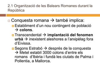 2.1 Organització de les Balears Romanes durant la
República

   Conquesta romana  també implica:
     Establiment   d’un nou contingent de població
       colons.
     Transcendental  implantació del fenomen
      urbà  inexistent aleshores a l’arxipèlag fora
      d’Eivissa.
     Segons Estrabó  després de la conquesta
       Metel establí 3000 colons d’entre els
      romans d’Ibèria i fundà les ciutats de Palma i
      Pollentia, a Mallorca.
 